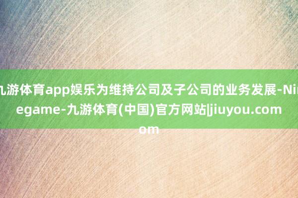 九游体育app娱乐为维持公司及子公司的业务发展-Ninegame-九游体育(中国)官方网站|jiuyou.com