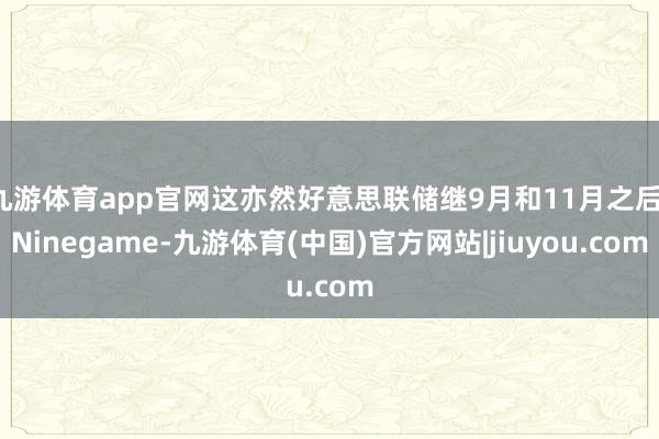 九游体育app官网这亦然好意思联储继9月和11月之后-Ninegame-九游体育(中国)官方网站|jiuyou.com