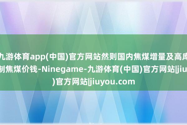 九游体育app(中国)官方网站然则国内焦煤增量及高库存明显压制焦煤价钱-Ninegame-九游体育(中国)官方网站|jiuyou.com