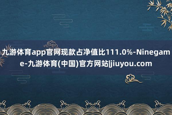 九游体育app官网现款占净值比111.0%-Ninegame-九游体育(中国)官方网站|jiuyou.com