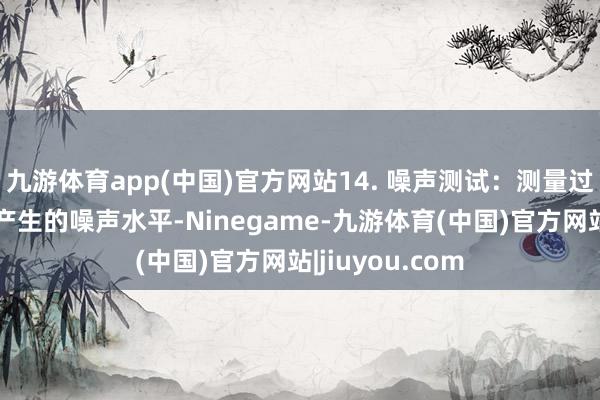 九游体育app(中国)官方网站14. 噪声测试：测量过滤器在责任时产生的噪声水平-Ninegame-九游体育(中国)官方网站|jiuyou.com