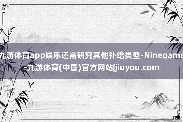 九游体育app娱乐还需研究其他补给类型-Ninegame-九游体育(中国)官方网站|jiuyou.com