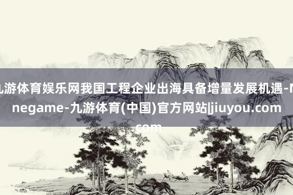 九游体育娱乐网我国工程企业出海具备增量发展机遇-Ninegame-九游体育(中国)官方网站|jiuyou.com