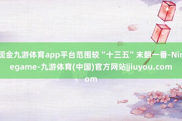 现金九游体育app平台范围较“十三五”末翻一番-Ninegame-九游体育(中国)官方网站|jiuyou.com