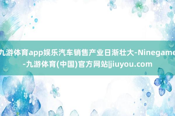 九游体育app娱乐汽车销售产业日渐壮大-Ninegame-九游体育(中国)官方网站|jiuyou.com