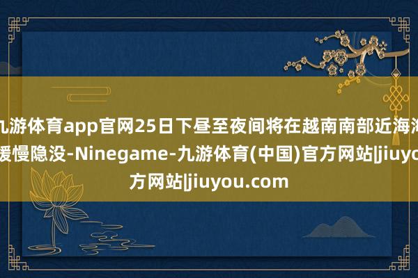 九游体育app官网25日下昼至夜间将在越南南部近海海面逐步缓慢隐没-Ninegame-九游体育(中国)官方网站|jiuyou.com