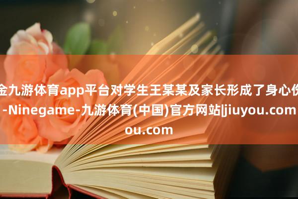现金九游体育app平台对学生王某某及家长形成了身心伤害-Ninegame-九游体育(中国)官方网站|jiuyou.com