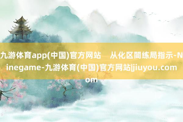 九游体育app(中国)官方网站    从化区闇练局指示-Ninegame-九游体育(中国)官方网站|jiuyou.com