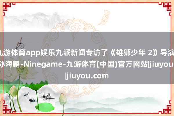 九游体育app娱乐九派新闻专访了《雄狮少年 2》导演、编剧孙海鹏-Ninegame-九游体育(中国)官方网站|jiuyou.com