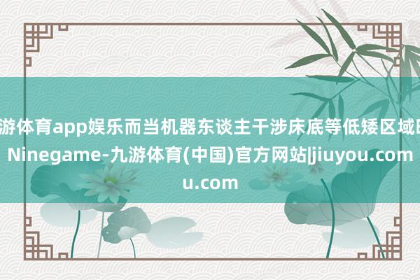 九游体育app娱乐而当机器东谈主干涉床底等低矮区域时-Ninegame-九游体育(中国)官方网站|jiuyou.com