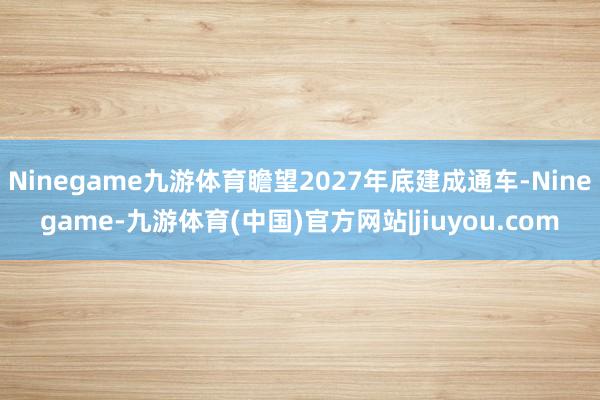 Ninegame九游体育瞻望2027年底建成通车-Ninegame-九游体育(中国)官方网站|jiuyou.com