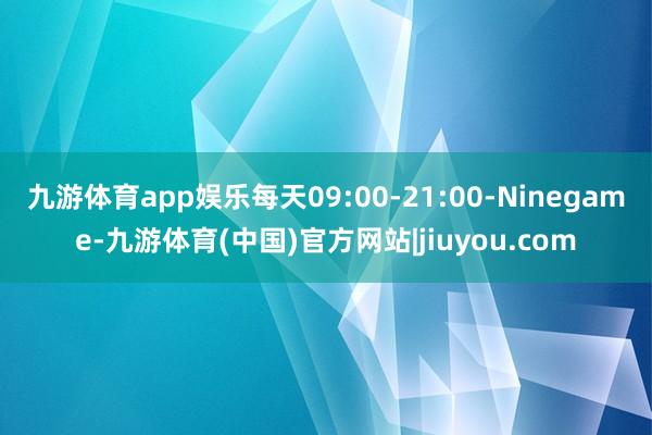 九游体育app娱乐每天09:00-21:00-Ninegame-九游体育(中国)官方网站|jiuyou.com