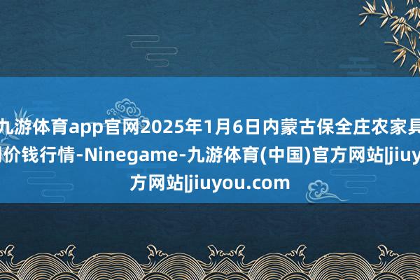 九游体育app官网2025年1月6日内蒙古保全庄农家具批发阛阓价钱行情-Ninegame-九游体育(中国)官方网站|jiuyou.com