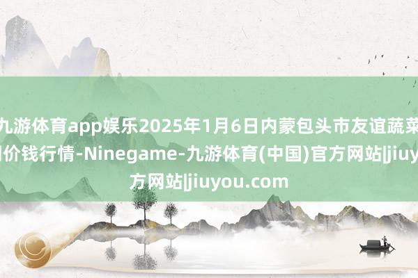 九游体育app娱乐2025年1月6日内蒙包头市友谊蔬菜批发阛阓价钱行情-Ninegame-九游体育(中国)官方网站|jiuyou.com