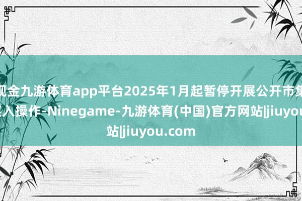 现金九游体育app平台2025年1月起暂停开展公开市集国债买入操作-Ninegame-九游体育(中国)官方网站|jiuyou.com