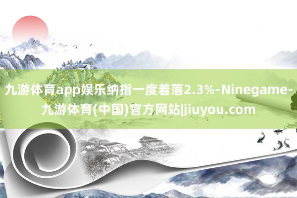 九游体育app娱乐纳指一度着落2.3%-Ninegame-九游体育(中国)官方网站|jiuyou.com