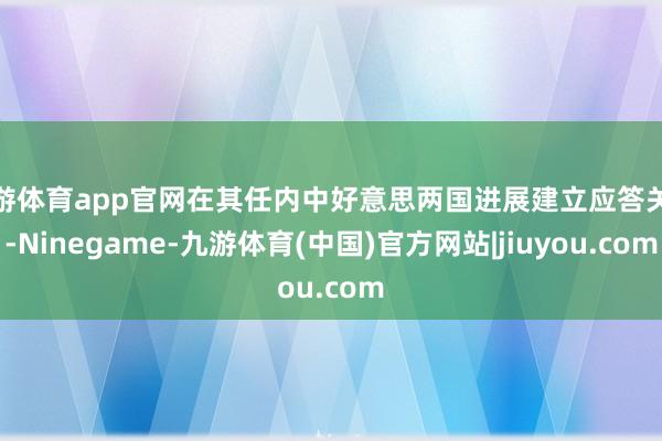 九游体育app官网在其任内中好意思两国进展建立应答关联-Ninegame-九游体育(中国)官方网站|jiuyou.com