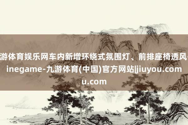 九游体育娱乐网车内新增环绕式氛围灯、前排座椅透风-Ninegame-九游体育(中国)官方网站|jiuyou.com