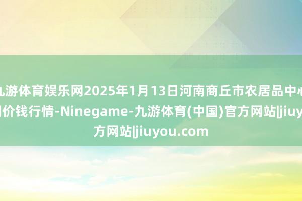 九游体育娱乐网2025年1月13日河南商丘市农居品中心批发阛阓价钱行情-Ninegame-九游体育(中国)官方网站|jiuyou.com