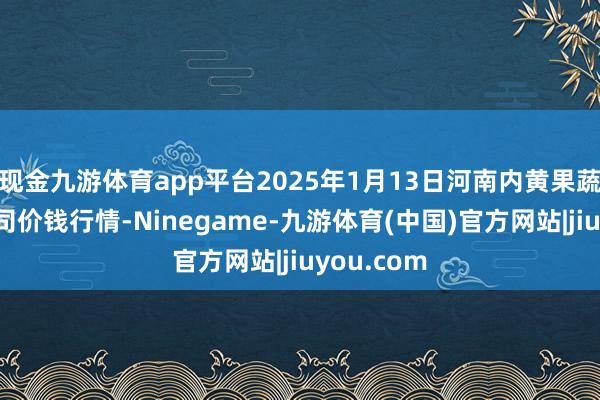 现金九游体育app平台2025年1月13日河南内黄果蔬城有限公司价钱行情-Ninegame-九游体育(中国)官方网站|jiuyou.com