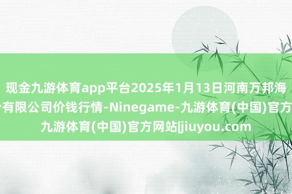 现金九游体育app平台2025年1月13日河南万邦海外农居品物流股份有限公司价钱行情-Ninegame-九游体育(中国)官方网站|jiuyou.com