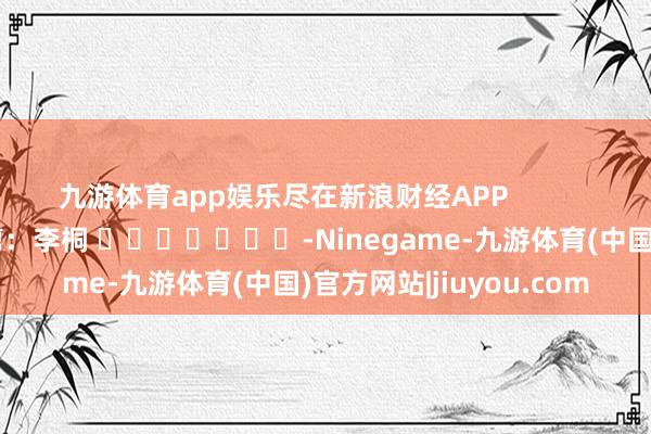 九游体育app娱乐尽在新浪财经APP            						连累裁剪：李桐 							-Ninegame-九游体育(中国)官方网站|jiuyou.com