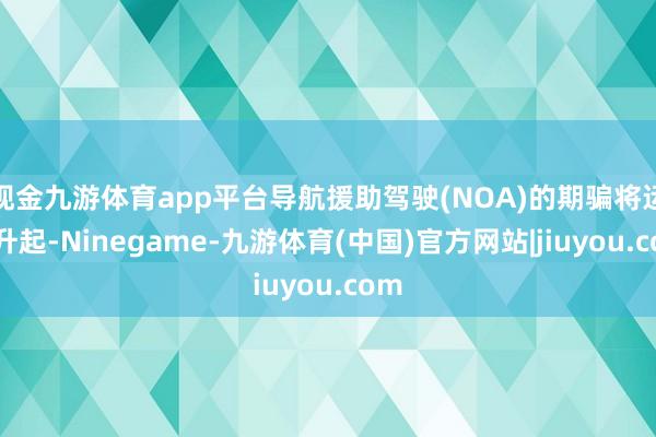现金九游体育app平台导航援助驾驶(NOA)的期骗将运行升起-Ninegame-九游体育(中国)官方网站|jiuyou.com