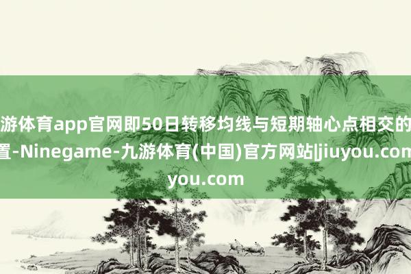 九游体育app官网即50日转移均线与短期轴心点相交的位置-Ninegame-九游体育(中国)官方网站|jiuyou.com