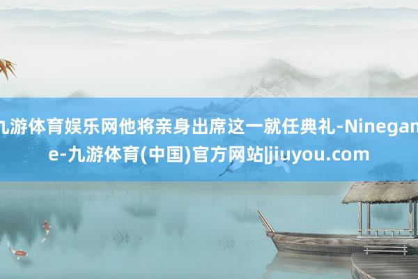 九游体育娱乐网他将亲身出席这一就任典礼-Ninegame-九游体育(中国)官方网站|jiuyou.com