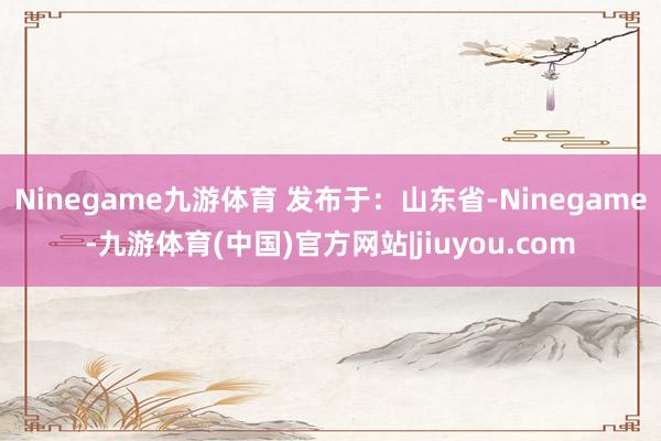 Ninegame九游体育 发布于：山东省-Ninegame-九游体育(中国)官方网站|jiuyou.com