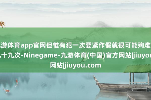 九游体育app官网但惟有犯一次要紧作假就很可能殉难前边的九十九次-Ninegame-九游体育(中国)官方网站|jiuyou.com