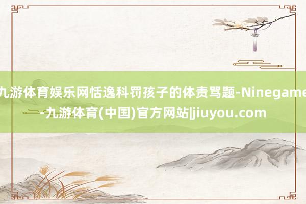 九游体育娱乐网恬逸科罚孩子的体责骂题-Ninegame-九游体育(中国)官方网站|jiuyou.com