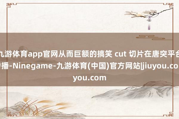 九游体育app官网从而巨额的搞笑 cut 切片在唐突平台传播-Ninegame-九游体育(中国)官方网站|jiuyou.com