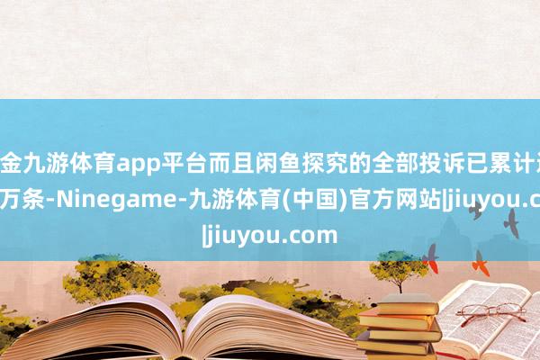 现金九游体育app平台而且闲鱼探究的全部投诉已累计近 20 万条-Ninegame-九游体育(中国)官方网站|jiuyou.com
