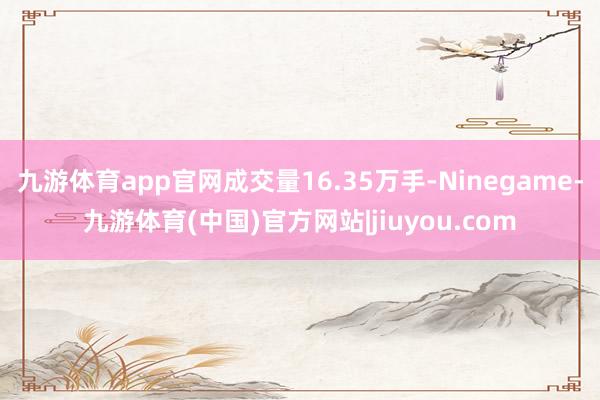 九游体育app官网成交量16.35万手-Ninegame-九游体育(中国)官方网站|jiuyou.com