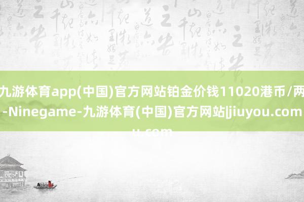 九游体育app(中国)官方网站铂金价钱11020港币/两-Ninegame-九游体育(中国)官方网站|jiuyou.com