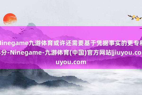 Ninegame九游体育或许还需要基于凭据事实的更专科界分-Ninegame-九游体育(中国)官方网站|jiuyou.com