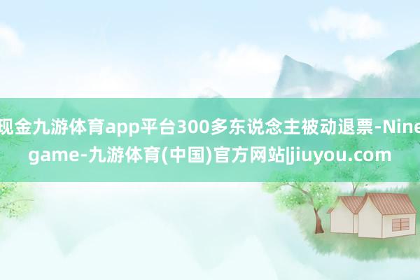 现金九游体育app平台300多东说念主被动退票-Ninegame-九游体育(中国)官方网站|jiuyou.com