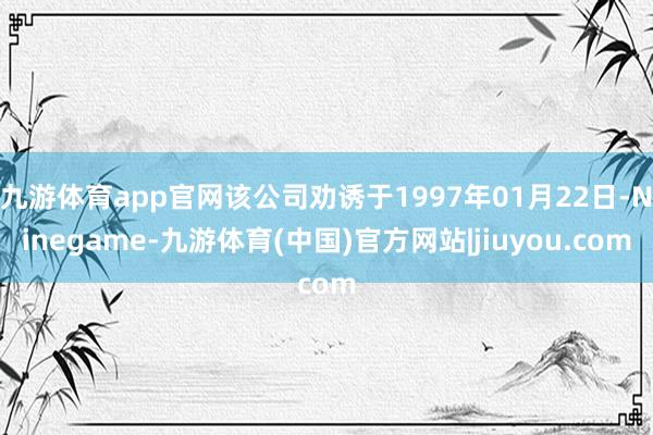 九游体育app官网该公司劝诱于1997年01月22日-Ninegame-九游体育(中国)官方网站|jiuyou.com