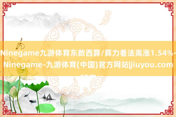 Ninegame九游体育东数西算/算力看法高涨1.54%-Ninegame-九游体育(中国)官方网站|jiuyou.com