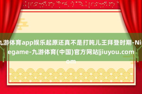 九游体育app娱乐起原还真不是打盹儿王拜登时期-Ninegame-九游体育(中国)官方网站|jiuyou.com