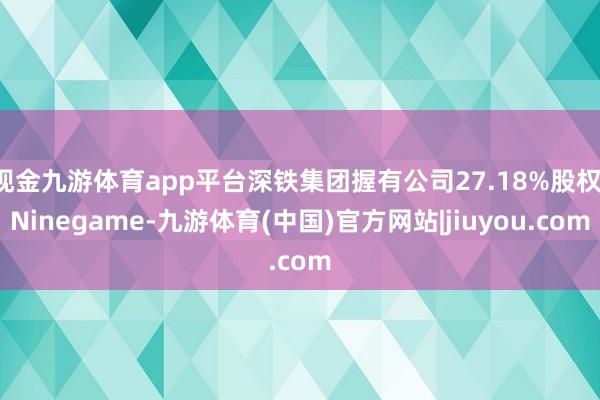 现金九游体育app平台深铁集团握有公司27.18%股权-Ninegame-九游体育(中国)官方网站|jiuyou.com