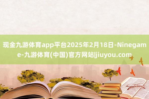 现金九游体育app平台2025年2月18日-Ninegame-九游体育(中国)官方网站|jiuyou.com