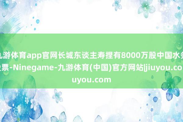 九游体育app官网长城东谈主寿捏有8000万股中国水务股票-Ninegame-九游体育(中国)官方网站|jiuyou.com