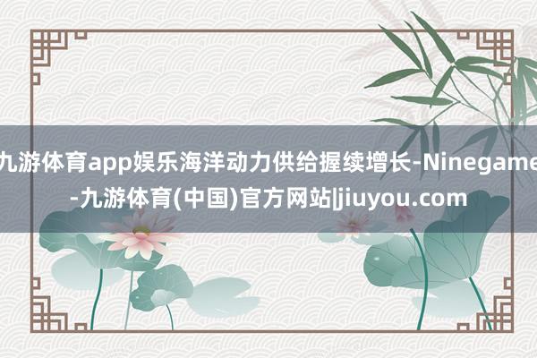 九游体育app娱乐海洋动力供给握续增长-Ninegame-九游体育(中国)官方网站|jiuyou.com