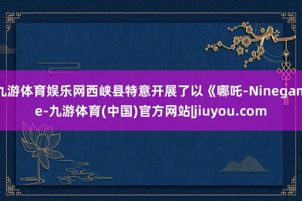 九游体育娱乐网西峡县特意开展了以《哪吒-Ninegame-九游体育(中国)官方网站|jiuyou.com