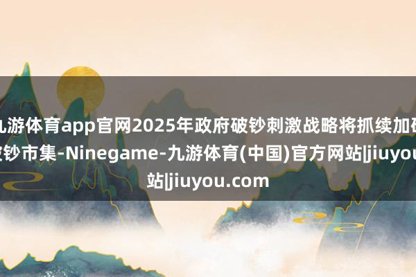 九游体育app官网2025年政府破钞刺激战略将抓续加码宇宙破钞市集-Ninegame-九游体育(中国)官方网站|jiuyou.com