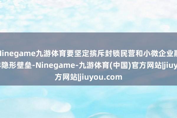 Ninegame九游体育要坚定摈斥封锁民营和小微企业融资的多样隐形壁垒-Ninegame-九游体育(中国)官方网站|jiuyou.com