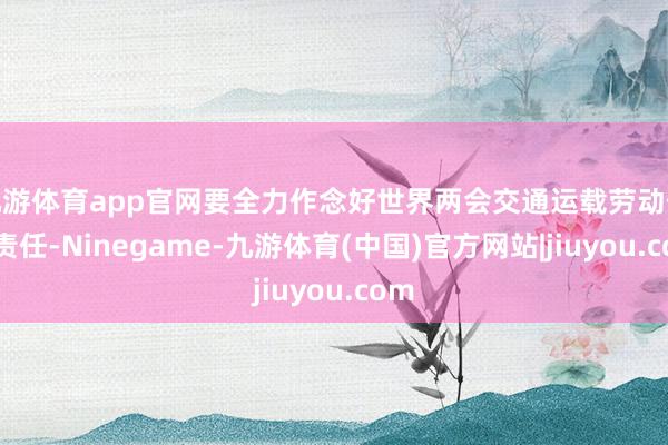 九游体育app官网要全力作念好世界两会交通运载劳动保险责任-Ninegame-九游体育(中国)官方网站|jiuyou.com
