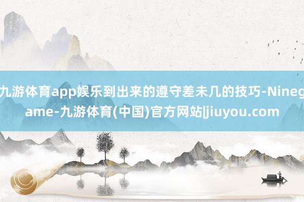 九游体育app娱乐到出来的遵守差未几的技巧-Ninegame-九游体育(中国)官方网站|jiuyou.com